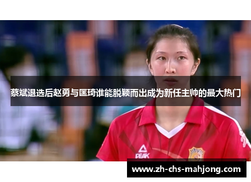 蔡斌退选后赵勇与匡琦谁能脱颖而出成为新任主帅的最大热门