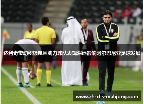 达利奇带动积极氛围助力球队表现深远影响阿尔巴尼亚足球发展
