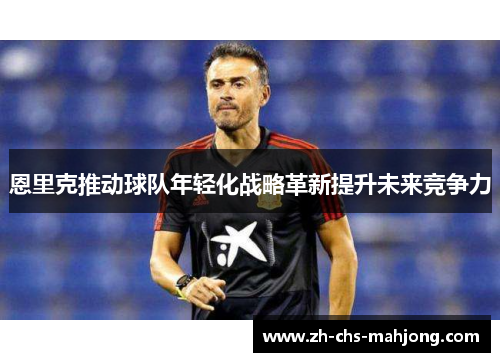 恩里克推动球队年轻化战略革新提升未来竞争力