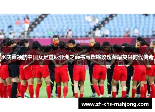 水庆霞领航中国女足重返亚洲之巅书写铿锵玫瑰荣耀复兴时代传奇